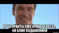  ну че кранты ему, краны то есть, ой блин подшипники