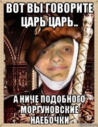 вот вы говорите царь царь.. а ниче подобного моргуновские наебочки
