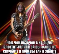  чок-чок казачок а на сцене блестит толчок эй вы фаны не скучайте я пою вы так и знайте