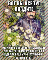 вот вы все тут пиздите моргунио моргунио...а вы думаете это так легко моргунить?!..раз и два по вашему, нее тут нужен сочный опыт