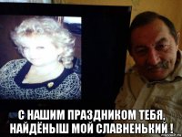 с нашим праздником тебя, найдёныш мой славненький !