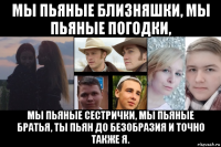 мы пьяные близняшки, мы пьяные погодки, мы пьяные сестрички, мы пьяные братья, ты пьян до безобразия и точно также я.