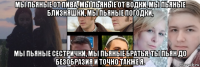 мы пьяные от пива, мы пьяные от водки, мы пьяные близняшки, мы пьяные погодки, мы пьяные сестрички, мы пьяные братья, ты пьян до безобразия и точно также я.