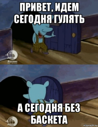 привет, идем сегодня гулять а сегодня без баскета