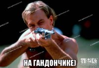  на гандончике)