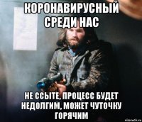 коронавирусный среди нас не ссыте, процесс будет недолгим, может чуточку горячим