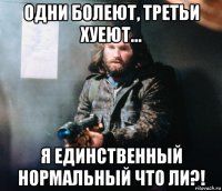 одни болеют, третьи хуеют... я единственный нормальный что ли?!