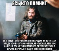 есь кто помнит была ещё такая реклама тип пародии на нечто..там вродь кофе рекламировали..не отыскал..нескафе кажется..ток не та реклама про двух придурков а другая..корочь к о видел вспомнит поймёт