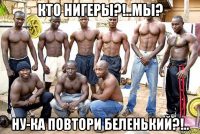 кто нигеры?!..мы? ну-ка повтори беленький?!..