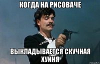 когда на рисоваче выкладывается скучная хуйня
