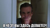  а чё эт вы здесь делаете?!