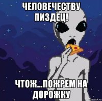 человечеству пиздец! чтож...пожрём на дорожку