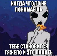 когда что то не понимаешь тебе становится тяжело и это понять