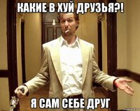 какие в хуй друзья?! я сам себе друг