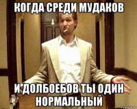 когда среди мудаков и долбоебов ты один нормальный