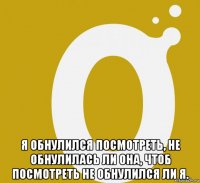  я обнулился посмотреть, не обнулилась ли она, чтоб посмотреть не обнулился ли я.