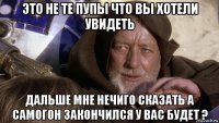 это не те пупы что вы хотели увидеть дальше мне нечиго сказать а самогон закончился у вас будет ?