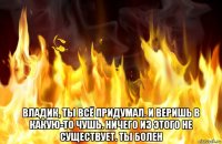  владик, ты всё придумал. и веришь в какую-то чушь. ничего из этого не существует. ты болен