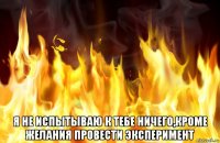  я не испытываю к тебе ничего,кроме желания провести эксперимент