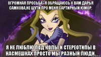 огромная просьба'''я обращаюсь к вам дарья самкова,не шути про меня сартирный юмор, я не люблю под колы и стереотипы в насмешках просто мы разный люди.
