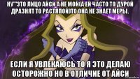 ну'''это лицо айси а не мой(а ей часто то дурой дразнят то растяпой)то она не знает меры. если я увлекаюсь то я это делаю осторожно но в отличие от айси