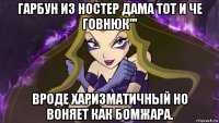 гарбун из ностер дама тот и че говнюк''' вроде харизматичный но воняет как бомжара.