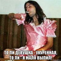  то ли девушка - укуренная, то ли - я мало выпил!