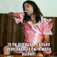  то ли девушка - сильно укуренная, то ли - я мало выпил!