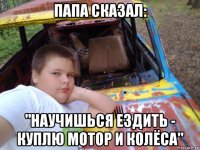папа сказал: "научишься ездить - куплю мотор и колёса"