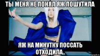 ты меня не понял яж пошутила яж на минутку поссать отходила..