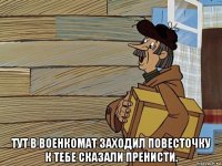  тут в военкомат заходил повесточку к тебе сказали пренисти.