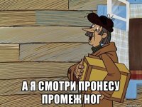  а я смотри пронесу промеж ног