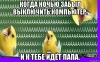 когда ночью забыл выключить компьютер. и к тебе идёт папа.