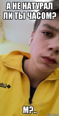а не натурал ли ты часом? м?..