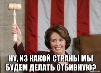  ну, из какой страны мы будем делать отбивную?