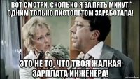 вот смотри, сколько я за пять минут, одним только пистолетом заработала! это не то, что твоя жалкая зарплата инженера!
