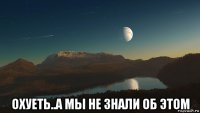  охуеть..а мы не знали об этом