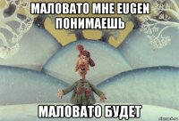 маловато мне eugen понимаешь маловато будет