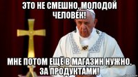 это не смешно, молодой человек! мне потом ещё в магазин нужно. за продуктами!