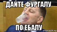 дайте фургалу по ебалу