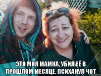  это моя мамка, убил её в прошлом месяце. психанул чот