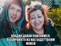  владик,давай поженимся. выбирай,кто из нас будет твоим мужей