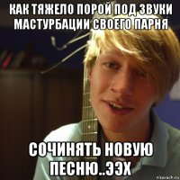 как тяжело порой под звуки мастурбации своего парня сочинять новую песню..ээх