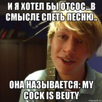 и я хотел бы отсос...в смысле спеть песню.. она называется: my cock is beuty