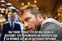  вы такие тупые, что до вас даже не доходит, что пельмешка на зарплате ещё со времён, когда он на рынке торговал
