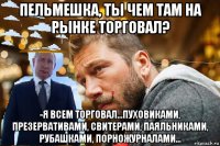 пельмешка, ты чем там на рынке торговал? -я всем торговал...пуховиками, презервативами, свитерами, паяльниками, рубашками, порножурналами...