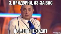 э, придурки, из-за вас на меня не ходят