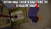 путин наш, свой. и ваш тоже, ну в общем, наш 