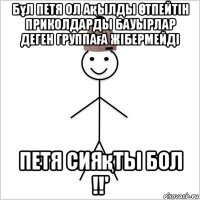 бұл петя ол ақылды Өтпейтін приколдарды бауырлар деген группаға жібермейді петя сияқты бол !!'