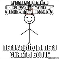 бұл петя ол Өтпейтін приколдарды "бауырлар" деген группаға жібермейді петя ақылды. петя сияқты бол !!'